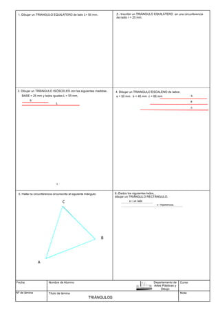Fecha
Nº de lámina
Nombre de Alumno
Título de lámina
TRIÁNGULOS
1. Dibujar un TRIANGULO EQUILATERO de lado L= 50 mm. 2.- Inscribir un TRIÁNGULO EQUILÁTERO en una circunferencia
de radio r = 25 mm.
BASE = 25 mm y lados iguales L = 55 mm. a = 55 mm b = 45 mm c = 65 mm
A
B
C
3. Dibujar un TRIÁNGULO ISÓSCELES con las siguientes medidas:.
b
L
4. Dibujar un TRIANGULO ESCALENO de lados:
c
a
b
5. Hallar la circunferencia circunscrita al siguiente triángulo: 6.-Dados los siguientes lados,
dibujar un TRIÁNGULO RECTÁNGULO.
a = un lado
c= hipotenusa.
Curso
Nota:
Departamento de
Artes Plásticas y
Dibujo
c
 