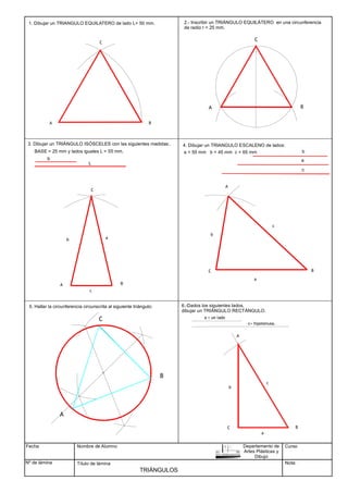 Fecha
Nº de lámina
Nombre de Alumno
Título de lámina
TRIÁNGULOS
1. Dibujar un TRIANGULO EQUILATERO de lado L= 50 mm.
B
A
C
2.- Inscribir un TRIÁNGULO EQUILÁTERO en una circunferencia
de radio r = 25 mm.
A B
C
BASE = 25 mm y lados iguales L = 55 mm.
A B
C
a = 55 mm b = 45 mm c = 65 mm
A
B
C
c
a
b
A
B
C
c
A
B
C
b
a
3. Dibujar un TRIÁNGULO ISÓSCELES con las siguientes medidas:.
b
L
4. Dibujar un TRIANGULO ESCALENO de lados:
c
a
b
5. Hallar la circunferencia circunscrita al siguiente triángulo: 6.-Dados los siguientes lados,
dibujar un TRIÁNGULO RECTÁNGULO.
a = un lado
c= hipotenusa.
Curso
Nota:
Departamento de
Artes Plásticas y
Dibujo
b
c
a
 