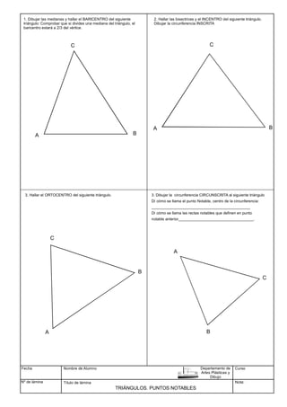 Fecha
Nº de lámina
Nombre de Alumno
Título de lámina
TRIÁNGULOS. PUNTOS NOTABLES
1. Dibujar las medianas y hallar el BARICENTRO del siguiente
triángulo: Comprobar que si divides una mediana del triángulo, el
baricentro estará a 2/3 del vértice.
Curso
Nota:
Departamento de
Artes Plásticas y
Dibujo
A B
C
2. Hallar las bisectrices y el INCENTRO del siguiente triángulo.
Dibujar la circunferencia INSCRITA
C
A B
3. Hallar el ORTOCENTRO del siguiente triángulo.
C
A B
3. Dibujar la circunferencia CIRCUNSCRITA al siguiente triángulo
Dí cómo se llama el punto Notable, centro de la circunferencia:
______________________________________________
Dí cómo se llama las rectas notables que definen en punto
notable anterior___________________________________.
A
B
C
 