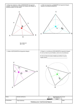 Fecha
Nº de lámina
Nombre de Alumno
Título de lámina
TRIÁNGULOS. PUNTOS NOTABLES
1. Dibujar las medianas y hallar el BARICENTRO del siguiente
triángulo: Comprobar que si divides una mediana del triángulo, el
baricentro estará a 2/3 del vértice.
Curso
Nota:
Departamento de
Artes Plásticas y
Dibujo
A B
C
c
a
B
b
Se cumple que
CB = 2 cB
C
A B
3. Hallar el ORTOCENTRO del siguiente triángulo.
C
A B
A
B
C
2. Hallar las bisectrices y el INCENTRO del siguiente triángulo.
Dibujar la circunferencia INSCRITA
3. Dibujar la circunferencia CIRCUNSCRITA al siguiente triángulo
Dí cómo se llama el punto Notable, centro de la circunferencia:
______________________________________________
Dí cómo se llama las rectas notables que definen en punto
notable anterior___________________________________.
 