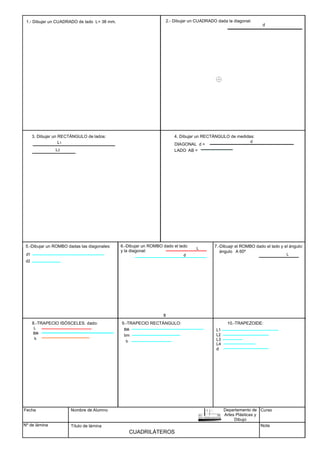 Fecha
Nº de lámina
Nombre de Alumno
Título de lámina
Curso
Nota
CUADRILÁTEROS
1.- Dibujar un CUADRADO de lado L= 38 mm.
DIAGONAL d =
LADO AB =
2.- Dibujar un CUADRADO dada la diagonal.
d
3. Dibujar un RECTÁNGULO de lados:
L1
L2
4. Dibujar un RECTÁNGULO de medidas:
d
d1
d2
5.-Dibujar un ROMBO dadas las diagonales: L
d
6.-Dibujar un ROMBO dado el lado
y la diagonal:
B
L
ángulo A 60º
7.-Dibuajr el ROMBO dado el lado y el ángulo:
BM
L
h
BM
bm
h
8.-TRAPECIO ISÓSCELES. dado: 9.-TRAPECIO RECTÁNGULO:
L1
L2
L3
L4
d
10.-TRAPEZOIDE:
Departamento de
Artes Plásticas y
Dibujo
 