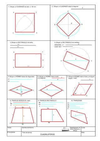 Fecha
Nº de lámina
Nombre de Alumno
Título de lámina
Curso
Nota
CUADRILÁTEROS
B
A
C
A
B
C
D
D
1.- Dibujar un CUADRADO de lado L= 38 mm.
A B
C
A
B
C
D
DIAGONAL d =
LADO AB =
D
d
2.- Dibujar un CUADRADO dada la diagonal.
d
d
L
3. Dibujar un RECTÁNGULO de lados:
L1
L2
4. Dibujar un RECTÁNGULO de medidas:
d
d1
d2
d1
d2
5.-Dibujar un ROMBO dadas las diagonales:
L
d
L
d
6.-Dibujar un ROMBO dado el lado
y la diagonal:
A
B
C
D
A
B
C
D
L
ángulo A 60º
L
60º
A
7.-Dibuajr el ROMBO dado el lado y el ángulo:
B
C
D
L
BM
L
h
BM
bm
L
h
BM
bm
h
L
8.-TRAPECIO ISÓSCELES. dado:
A B
D C
BM
bm
h
9.-TRAPECIO RECTÁNGULO:
L1
L2
L3
L4
d
d
L3
L2
L1
L4
10.-TRAPEZOIDE:
Departamento de
Artes Plásticas y
Dibujo
L1
L2 L2
 