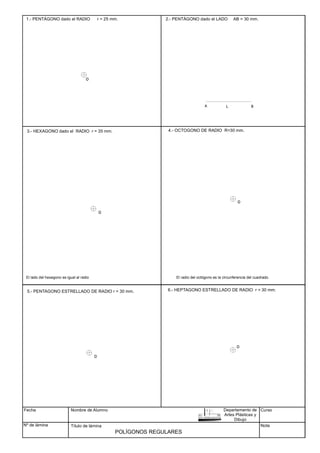 1.- PENTÁGONO dado el RADIO r = 25 mm.
A B
3.- HEXAGONO dado el RADIO r = 35 mm.
El lado del hexagono es igual al radio
4.- OCTOGONO DE RADIO R=30 mm.
5.- PENTAGONO ESTRELLADO DE RADIO r = 30 mm. 6.- HEPTAGONO ESTRELLADO DE RADIO r = 30 mm.
Fecha
Nº de lámina
Nombre de Alumno
Título de lámina
Curso
Nota
POLÍGONOS REGULARES
2.- PENTÁGONO dado el LADO AB = 30 mm.
L
El radio del octógono es la circunferencia del cuadrado.
Departamento de
Artes Plásticas y
Dibujo
O
O
O
O
O
 