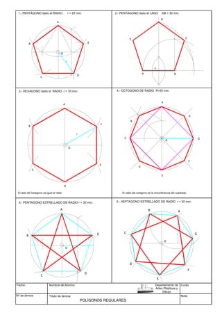 1.- PENTÁGONO dado el RADIO r = 25 mm.
A
B
C
D
E
A B
C
D
E
3.- HEXAGONO dado el RADIO r = 35 mm.
A
B
C
D
E
F
El lado del hexagono es igual al radio
4.- OCTOGONO DE RADIO R=30 mm.
A
B
C
D
E
F
G
H
5.- PENTAGONO ESTRELLADO DE RADIO r = 30 mm.
A
B
C
D
E
6.- HEPTAGONO ESTRELLADO DE RADIO r = 30 mm.
A
B
C
D
E
F
G
Fecha
Nº de lámina
Nombre de Alumno
Título de lámina
Curso
Nota
POLÍGONOS REGULARES
2.- PENTÁGONO dado el LADO AB = 30 mm.
L
r
El radio del octógono es la circunferencia del cuadrado.
Departamento de
Artes Plásticas y
Dibujo
O
O
O
O
O
 