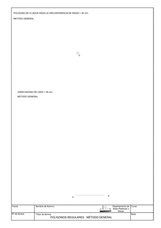 Fecha
Nº de lámina
Nombre de Alumno
Título de lámina
Curso
Nota
POLÍGONOS REGULARES
B
A
UNDECAGONO DE LADO = 36 mm.
METODO GENERAL
METODO GENERAL
POLIGONO DE 9 LADOS DADA LA CIRCUNFERENCIA DE RADIO = 40 mm
MÉTODO GENERAL
Departamento de
Artes Plásticas y
Dibujo
O
 