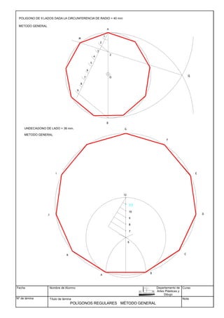 Fecha
Nº de lámina
Nombre de Alumno
Título de lámina
Curso
Nota
POLÍGONOS REGULARES
B
A
10
9
8
7
12
6
UNDECAGONO DE LADO = 36 mm.
11
1
2
3
4
5
6
7
8
9
A
B
2
M
Q
METODO GENERAL
C
E
D
F
G
I
J
K
METODO GENERAL
POLIGONO DE 9 LADOS DADA LA CIRCUNFERENCIA DE RADIO = 40 mm
MÉTODO GENERAL
Departamento de
Artes Plásticas y
Dibujo
O
 