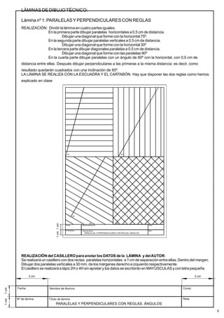 LÁMINAS DE DIBUJOTÉCNICO:
Lámina nº 1: PARALELASY PERPENDICULARES CON REGLAS
REALIZACIÓN: Dividir la lámina en cuatro partesiguales.
En la primera parte dibujarparalelas horizontales a 0,5 cm de distancia.
Dibujar una diagonal que forme con la horizontal 75º.
En la segunda parte dibujar paralelas verticales a 0,5 cmde distancia.
Dibujar una diagonal que forme con la horizontal 30º
En la tercera parte dibujar diagonalesparalelasa 0,5 cm de distancia.
Dibujar una diagonal que forme con las paralelas 90º
En la cuarta parte dibujar paralelas con un ángulo de 60º con la horizontal, con 0,5 cm de
distancia entre ellas. Después dibujar perpendiculares a las primeras a la misma distancia: es decir, como
resultado quedarán cuadrados con una inclinación de 60º.
LA LÁMINA SE REALIZA CON LA ESCUADRA Y EL CARTABÓN. Hay que disponer las dos reglas como hemos
explicado en clase
Fecha
Nº de lámina
Nombre de Alumno
Título de lámina
Curso
Nota
90º
30º
75º 60º
45º
PARALELAS Y PERPENDICULARES CON REGLAS. ÁNGULOS
REALIZACIÓN del CASILLEROpara anotar los DATOS de la LÁMINA y delAUTOR:
Se realizará un casillero con dos rectas paralelas horizontales a 1 cm de separación entre ellas.Dentro del margen.
Dibujar dos paralelas verticales a 30 mm. de los márgenes derecho e izquierdo respectivamente.
El casillero se realizará a lápiz 2H o 4H sin apretar y los datos se escribirán en MAYÚSCULAS yconletra pequeña.
Fecha
Nº de lámina Título de lámina
Curso
Nota
PARALELAS Y PERPENDICULARES CON REGLAS. ÁNGULOS
9
Nombre de Alumno
3 cm 3 cm
 