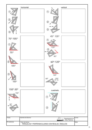 Fecha
Nº de lámina
Nombre de Alumno
Título de lámina Nota:
PARALELAS Y PERPENDICULARES CON REGLAS. ÁNGULOS
Departamento de
Artes Plásticas
Curso:
90º
45º
45º
1
3
1
2
2
3
90º
45º 45º
75º
90º
45º 45º
135º
1
2 90º
45º 45º
45º
horizontal vertical
90º
45º 45º
105º
105º
120º
120º
60º
45º 135º
75º-105º
1
2
3
60º-120º
150º
150º-30º
30º
150º
cuadrado
90º
45º
45º
1
2
11
 