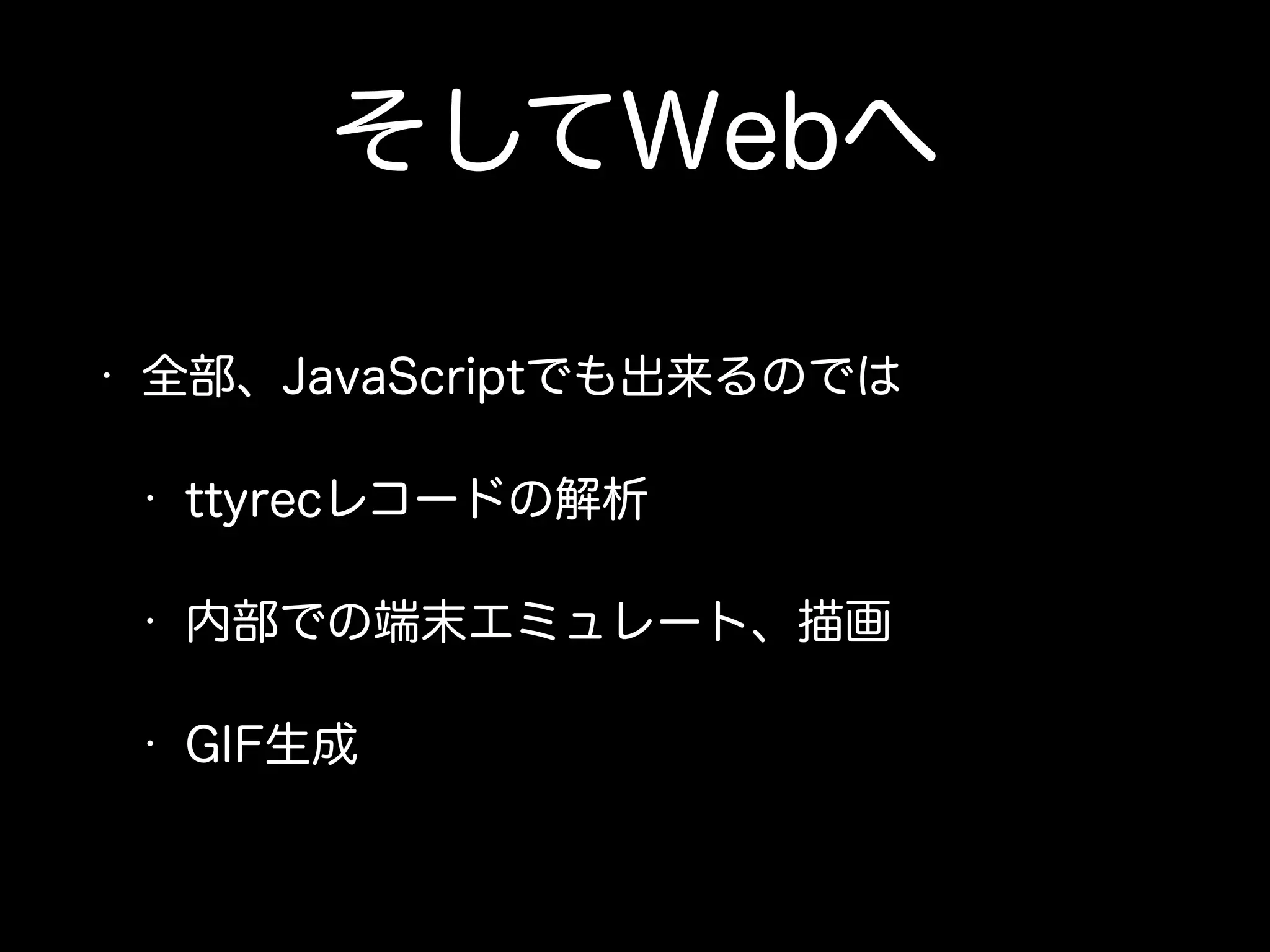 そしてWebへ 
• 全部、JavaScriptでも出来るのでは 
• ttyrecレコードの解析 
• 内部での端末エミュレート、描画 
• GIF生成 
 
