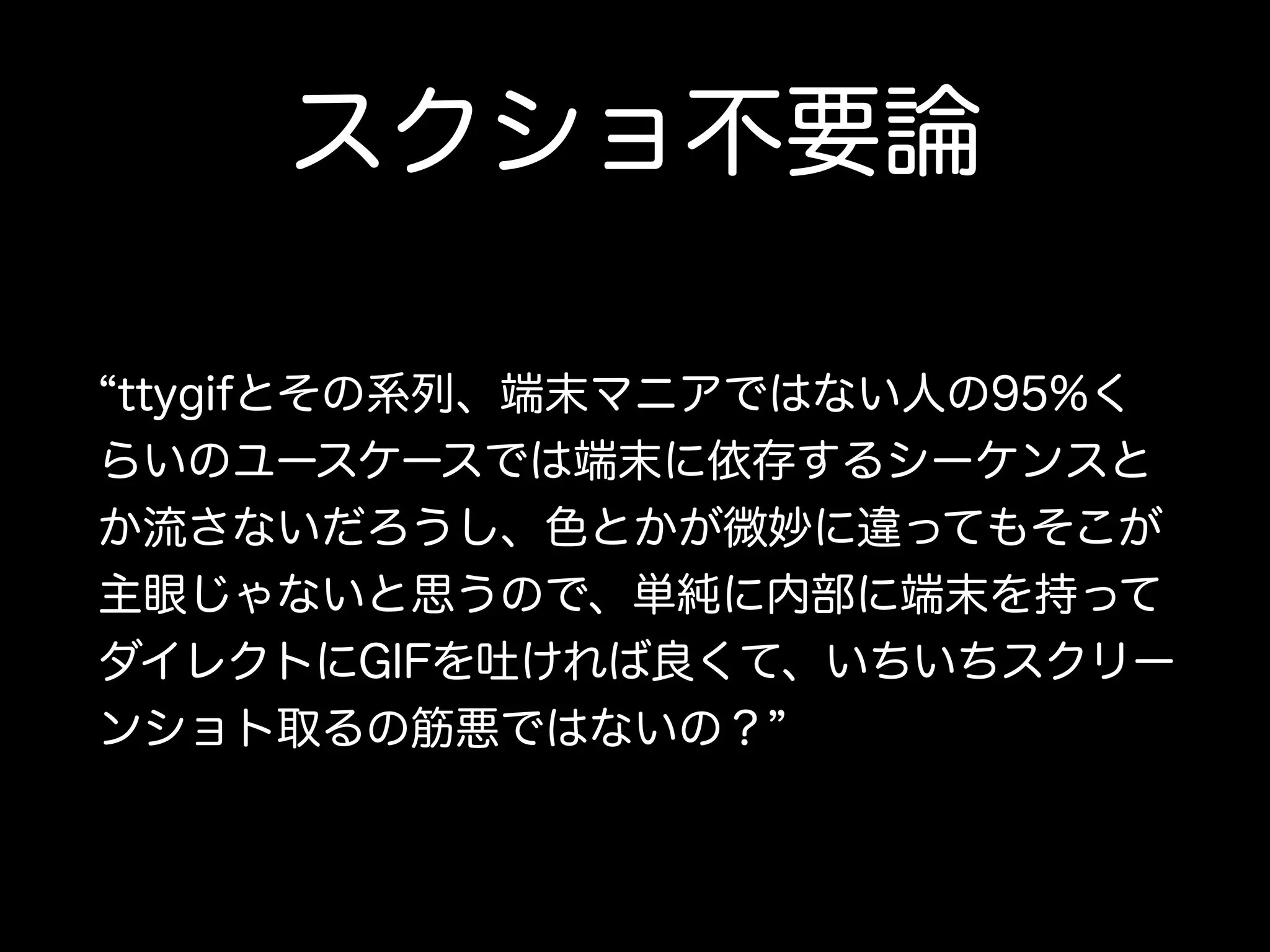 スクショ不要論 
“ttygifとその系列、端末マニアではない人の95%く 
らいのユースケースでは端末に依存するシーケンスと 
か流さないだろうし、色とかが微妙に違ってもそこが 
主眼じゃないと思うので、単純に内部に端末を持って 
ダイレクトにGIFを吐ければ良くて、いちいちスクリー 
ンショト取るの筋悪ではないの？” 
 