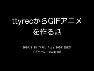 ttyrecからGIFアニメ 
を作る話 
2014.8.28 YAPC::Asia 2014 前夜祭 
すぎゃーん (@sugyan) 
 