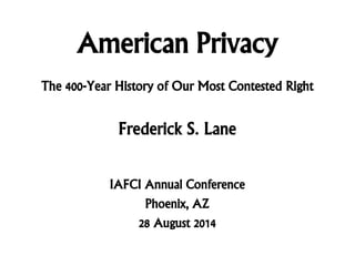 American Privacy
Frederick S. Lane
IAFCI Annual Conference
Phoenix, AZ
28 August 2014
The 400-Year History of Our Most Contested Right
 