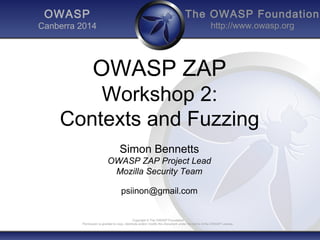 The OWASP Foundation 
http://www.owasp.org 
OWASP ZAP 
Workshop 2: 
Contexts and Fuzzing 
Simon Bennetts 
OWASP ZAP Project Lead 
Mozilla Security Team 
psiinon@gmail.com 
Copyright © The OWASP Foundation 
OWASP 
Canberra 2014 
Permission is granted to copy, distribute and/or modify this document under the terms of the OWASP License. 
 
