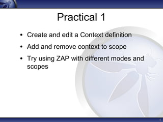 Practical 1 
• Create and edit a Context definition 
• Add and remove context to scope 
• Try using ZAP with different modes and 
scopes 
4 
 