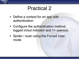 Practical 2 
• Define a context for an app with 
authentication 
• Configure the authentication method, 
logged in/out indicator and 1+ users(s) 
• Spider / scan using the Forced User 
mode 
6 
 