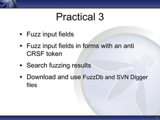 Practical 3 
• Fuzz input fields 
• Fuzz input fields in forms with an anti 
CRSF token 
• Search fuzzing results 
• Download and use FuzzDb and SVN Digger 
files 
8 
 