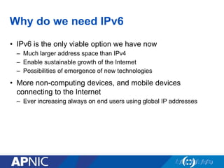 Why do we need IPv6
• IPv6 is the only viable option we have now
– Much larger address space than IPv4
– Enable sustainable growth of the Internet
– Possibilities of emergence of new technologies
• More non-computing devices, and mobile devices
connecting to the Internet
– Ever increasing always on end users using global IP addresses
 