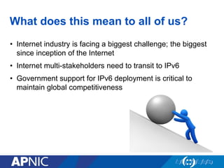 What does this mean to all of us?
• Internet industry is facing a biggest challenge; the biggest
since inception of the Internet
• Internet multi-stakeholders need to transit to IPv6
• Government support for IPv6 deployment is critical to
maintain global competitiveness
 