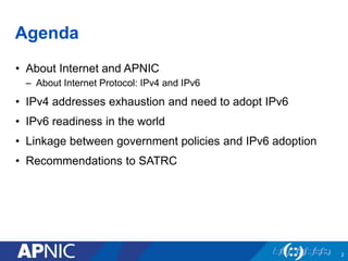 Agenda
• About Internet and APNIC
– About Internet Protocol: IPv4 and IPv6
• IPv4 addresses exhaustion and need to adopt IPv6
• IPv6 readiness in the world
• Linkage between government policies and IPv6 adoption
• Recommendations to SATRC
2
 