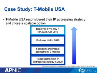 Case Study: T-Mobile USA
• T-Mobile USA reconsidered their IP addressing strategy
and chose a scalable option
33
Feasibility and impact
assessment: 9 months
IPv6 user trial in 2010
Reassessment on IP
addressing strategy in 2009
Deployed IPv6-only +
464XLAT, Oct 2013
http://conference.apnic.net/__data/assets/pdf_file/0010/58870/tmo-ipv6-feb-2013_1361827441.pdf
 