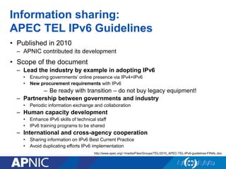 Information sharing:
APEC TEL IPv6 Guidelines
• Published in 2010
– APNIC contributed its development
• Scope of the document
– Lead the industry by example in adopting IPv6
• Ensuring governments’ online presence via IPv4+IPv6
• New procurement requirements with IPv6
– Be ready with transition – do not buy legacy equipment!
– Partnership between governments and industry
• Periodic information exchange and collaboration
– Human capacity development
• Enhance IPv6 skills of technical staff
• IPv6 training programs to be shared
– International and cross-agency cooperation
• Sharing information on IPv6 Best Current Practice
• Avoid duplicating efforts IPv6 implementation
http://www.apec.org/~/media/Files/Groups/TEL/2010_APEC-TEL-IPv6-guidelines-FINAL.doc
 