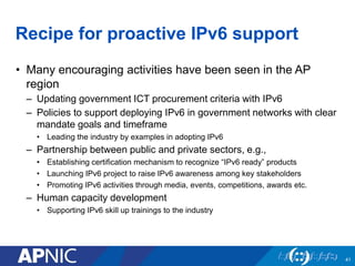 Recipe for proactive IPv6 support
• Many encouraging activities have been seen in the AP
region
– Updating government ICT procurement criteria with IPv6
– Policies to support deploying IPv6 in government networks with clear
mandate goals and timeframe
• Leading the industry by examples in adopting IPv6
– Partnership between public and private sectors, e.g.,
• Establishing certification mechanism to recognize “IPv6 ready” products
• Launching IPv6 project to raise IPv6 awareness among key stakeholders
• Promoting IPv6 activities through media, events, competitions, awards etc.
– Human capacity development
• Supporting IPv6 skill up trainings to the industry
41
 