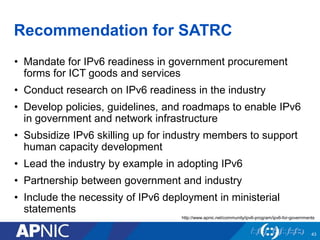 Recommendation for SATRC
• Mandate for IPv6 readiness in government procurement
forms for ICT goods and services
• Conduct research on IPv6 readiness in the industry
• Develop policies, guidelines, and roadmaps to enable IPv6
in government and network infrastructure
• Subsidize IPv6 skilling up for industry members to support
human capacity development
• Lead the industry by example in adopting IPv6
• Partnership between government and industry
• Include the necessity of IPv6 deployment in ministerial
statements
43
http://www.apnic.net/community/ipv6-program/ipv6-for-governments
 