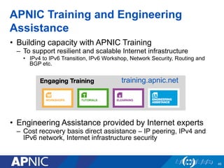 APNIC Training and Engineering
Assistance
• Building capacity with APNIC Training
– To support resilient and scalable Internet infrastructure
• IPv4 to IPv6 Transition, IPv6 Workshop, Network Security, Routing and
BGP etc.
• Engineering Assistance provided by Internet experts
– Cost recovery basis direct assistance – IP peering, IPv4 and
IPv6 network, Internet infrastructure security
45
training.apnic.net
 