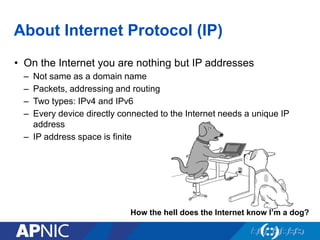 How the hell does the Internet know I’m a dog?
About Internet Protocol (IP)
• On the Internet you are nothing but IP addresses
– Not same as a domain name
– Packets, addressing and routing
– Two types: IPv4 and IPv6
– Every device directly connected to the Internet needs a unique IP
address
– IP address space is finite
 