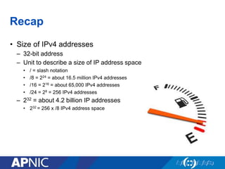 Recap
• Size of IPv4 addresses
– 32-bit address
– Unit to describe a size of IP address space
• / = slash notation
• /8 = 224 = about 16.5 million IPv4 addresses
• /16 = 216 = about 65,000 IPv4 addresses
• /24 = 28 = 256 IPv4 addresses
– 232 = about 4.2 billion IP addresses
• 232 = 256 x /8 IPv4 address space
 