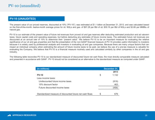 PV-10 (unaudited)
25
PV-10 (UNAUDITED)
(in millions) December 31,
2013
PV-10 $ 1,132
Less income taxes:
Undiscounted future income taxes (919)
10% discount factor 463
Future discounted income taxes (456)
Standardized measure of discounted future net cash flows $ 676
The present value of our proved reserves, discounted at 10% (“PV-10”), was estimated at $1.1 billion at December 31, 2013, and was calculated based
on the first-of-the-month, twelve-month average prices for oil, NGLs and gas, of $97.28 per Bbl of oil, $30.16 per Bbl of NGLs and $3.66 per MMBtu of
natural gas.
PV-10 is our estimate of the present value of future net revenues from proved oil and gas reserves after deducting estimated production and ad valorem
taxes, future capital costs and operating expenses, but before deducting any estimates of future income taxes. The estimated future net revenues are
discounted at an annual rate of 10% to determine their “present value.” We believe PV-10 to be an important measure for evaluating the relative
significance of our oil and gas properties and that the presentation of the non-GAAP financial measure of PV-10 provides useful information to investors
because it is widely used by professional analysts and investors in evaluating oil and gas companies. Because there are many unique factors that can
impact an individual company when estimating the amount of future income taxes to be paid, we believe the use of a pre-tax measure is valuable for
evaluating the Company. We believe that PV-10 is a financial measure routinely used and calculated similarly by other companies in the oil and gas
industry.
The following table reconciles PV-10 to our standardized measure of discounted future net cash flows, the most directly comparable measure calculated
and presented in accordance with GAAP. PV-10 should not be considered as an alternative to the standardized measure as computed under GAAP.
 
