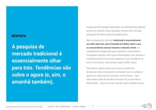 A pesquisa de mercado tradicional é uma ferramenta poderosa 
quando se trata de muitas questões: tamanho do mercado, 
percepção de marca, share de audiência etc. 
Mas a pesquisa de mercado tradicional é essencialmente 
um olhar para trás, pois é baseada em dados sobre o que 
os consumidores estavam fazendo e dizendo ontem. E é 
normalmente limitada pelo que os próprios consumidores 
conseguem articular sobre suas necessidades, seus desejos e 
comportamentos (e nós todos sabemos o que inovadores de 
Henry Ford a Steve Jobs pensam sobre confiar nisso). 
Obviamente, dados podem dar suporte a análise de 
tendências. Mas trend watchers entendem que se confiarem 
apenas em pesquisas de mercado convencionais – quer 
dizer, dados sobre as escolhas de ontem do consumidor e 
declarações – irão se arriscar a perder oportunidades futuras. 
RESPOSTA 
A pesquisa de 
mercado tradicional é 
essencialmente olhar 
para trás. Tendências são 
sobre o agora (e, sim, o 
amanhã também). 
EXPERT EM TENDÊNCIAS www.trendwatching.com/pt/trends/instant-trend-expert - VERSÃO NINJA 11 
 