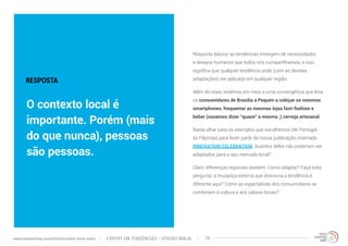 Resposta básica: as tendências emergem de necessidades 
e desejos humanos que todos nós compartilhamos, e isso 
significa que qualquer tendência pode (com as devidas 
adaptações) ser aplicada em qualquer região. 
Além do mais, estamos em meio a uma convergência que leva 
os consumidores de Brasília a Pequim a cobiçar os mesmos 
smartphones, frequentar as mesmas lojas fast-fashion e 
beber (ousamos dizer “quase” a mesma ;) cerveja artesanal. 
Basta olhar para os exemplos que escolhemos (de Portugal 
às Filipinas) para fazer parte da nossa publicação chamada 
INNOVATION CELEBRATION. Quantos deles não poderiam ser 
adaptados para o seu mercado local? 
Claro, diferenças regionais existem. Como adaptar? Faça esta 
pergunta: a mudança externa que direciona a tendência é 
diferente aqui? Como as expectativas dos consumidores se 
combinam à cultura e aos valores locais? 
RESPOSTA 
O contexto local é 
importante. Porém (mais 
do que nunca), pessoas 
são pessoas. 
EXPERT EM TENDÊNCIAS www.trendwatching.com/pt/trends/instant-trend-expert - VERSÃO NINJA 19 
 