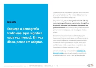 Conhecemos muito marqueteiros que ainda estão obcecados 
pela segmentação demográfica tradicional: baby boomers, 
millennials, consumidores de luxo e tal. 
Em primeiro lugar, com as aspirações se tornando cada vez 
mais amplas e globalizadas, as segmentações demográficas 
se mostram indicadores cada vez menos significativos dos 
padrões de consumo. Na verdade, quatro grandes segmentos 
permanecem: tecnológicos vs. não-tecnológicos. Rural vs. 
urbano. 
Mais importante, aplicar tendências é fazer adaptações. 
Quando escolher determinado grupo como foco, se pergunte: 
como mudanças externas que orientam esta tendência se 
manifestam neste consumidor (seu nível de renda, idade 
etc)? Como isso molda a expressão ou a experiência das 
necessidades profundas que estão em jogo? 
Um bom exemplo: veja como a tendência INTERNET OF 
CARING THINGS está sendo aplicada a diversas tribos, de 
viciados em exercícios físicos a pais, de bikers a idosos. 
RESPOSTA 
Esqueça a demografia 
tradicional (que significa 
cada vez menos). Em vez 
disso, pense em adaptar. 
EXPERT EM TENDÊNCIAS www.trendwatching.com/pt/trends/instant-trend-expert - VERSÃO NINJA 23 
 