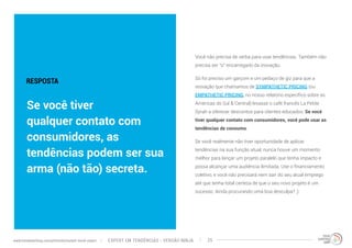 Você não precisa de verba para usar tendências. Também não 
precisa ser “o” encarregado da inovação. 
Só foi preciso um garçom e um pedaço de giz para que a 
inovação que chamamos de SYMPATHETIC PRICING (ou 
EMPATHETIC PRICING, no nosso relatório específico sobre as 
Américas do Sul & Central) levasse o café francês La Petite 
Syrah a oferecer descontos para clientes educados. Se você 
tiver qualquer contato com consumidores, você pode usar as 
tendências de consumo. 
Se você realmente não tiver oportunidade de aplicar 
tendências na sua função atual, nunca houve um momento 
melhor para lançar um projeto paralelo que tenha impacto e 
possa alcançar uma audiência ilimitada. Use o financiamento 
coletivo, e você não precisará nem sair do seu atual emprego 
até que tenha total certeza de que o seu novo projeto é um 
sucesso. Ainda procurando uma boa desculpa? ;) 
RESPOSTA 
Se você tiver 
qualquer contato com 
consumidores, as 
tendências podem ser sua 
arma (não tão) secreta. 
EXPERT EM TENDÊNCIAS www.trendwatching.com/pt/trends/instant-trend-expert - VERSÃO NINJA 25 
 