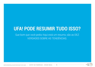 UFA! PODE RESUMIR TUDO ISSO? 
Que bom que você pediu! Aqui está um resumo, são as DEZ 
VERDADES SOBRE AS TENDÊNCIAS. 
EXPERT EM TENDÊNCIAS www.trendwatching.com/pt/trends/instant-trend-expert - VERSÃO NINJA 26 
 