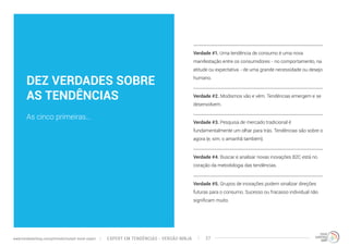 DEZ VERDADES SOBRE 
AS TENDÊNCIAS 
As cinco primeiras... 
Verdade #1. Uma tendência de consumo é uma nova 
manifestação entre os consumidores - no comportamento, na 
atitude ou expectativa - de uma grande necessidade ou desejo 
humano. 
Verdade #2. Modismos vão e vêm. Tendências emergem e se 
desenvolvem. 
Verdade #3. Pesquisa de mercado tradicional é 
fundamentalmente um olhar para trás. Tendências são sobre o 
agora (e, sim, o amanhã também). 
Verdade #4. Buscar e analisar novas inovações B2C está no 
coração da metodologia das tendências. 
Verdade #5. Grupos de inovações podem sinalizar direções 
futuras para o consumo. Sucesso ou fracasso individual não 
significam muito. 
EXPERT EM TENDÊNCIAS www.trendwatching.com/pt/trends/instant-trend-expert - VERSÃO NINJA 27 
 