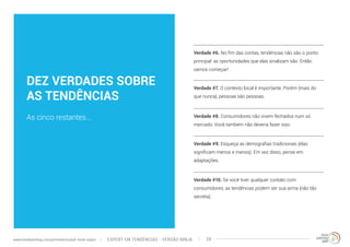 DEZ VERDADES SOBRE 
AS TENDÊNCIAS 
As cinco restantes... 
Verdade #6. No fim das contas, tendências não são o ponto 
principal: as oportunidades que elas sinalizam são. Então 
vamos começar! 
Verdade #7. O contexto local é importante. Porém (mais do 
que nunca), pessoas são pessoas. 
Verdade #8. Consumidores não vivem fechados num só 
mercado. Você também não deveria fazer isso. 
Verdade #9. Esqueça as demografias tradicionais (elas 
significam menos e menos). Em vez disso, pense em 
adaptações. 
Verdade #10. Se você tiver qualquer contato com 
consumidores, as tendências podem ser sua arma (não tão 
secreta). 
EXPERT EM TENDÊNCIAS www.trendwatching.com/pt/trends/instant-trend-expert - VERSÃO NINJA 28 
 