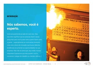 INTRODUÇÃO 
Nós sabemos, você é 
esperto. 
Você provavelmente já sabe de tudo isso. Mas 
isso deve significar que as pessoas fazem essas 
perguntas para você quase tanto quanto fazem para 
a gente – especialmente se você estiver tentando 
criar uma cultura de inovação que busca detectar 
tendências (e aumentar as oportunidades) na sua 
empresa. Mas não se preocupe, aqui estão nossas 
respostas! Esperamos que elas ajudem você a 
convencer colegas de trabalho ou clientes céticos ;) 
EXPERT EM TENDÊNCIAS www.trendwatching.com/pt/trends/instant-trend-expert - VERSÃO NINJA 3 
 