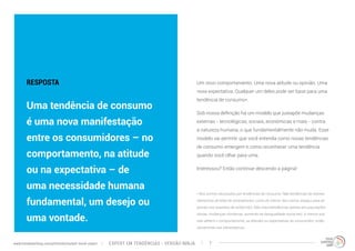 Um novo comportamento. Uma nova atitude ou opinião. Uma 
nova expectativa. Qualquer um deles pode ser base para uma 
tendência de consumo*. 
Sob nossa definição há um modelo que justapõe mudanças 
externas - tecnológicas, sociais, econômicas e mais - contra 
a natureza humana, o que fundamentalmente não muda. Esse 
modelo vai permitir que você entenda como novas tendências 
de consumo emergem e como reconhecer uma tendência 
quando você olhar para uma. 
Interessou? Então continue descendo a página! 
RESPOSTA 
Uma tendência de consumo 
é uma nova manifestação 
entre os consumidores – no 
comportamento, na atitude 
ou na expectativa – de 
uma necessidade humana 
fundamental, um desejo ou 
uma vontade. 
* Nós somos obcecados por tendências de consumo. Não tendências de setores 
(tamanhos de telas de smartphones, cores do interior dos carros, espaço para as 
pernas nos assentos de aviões etc). Não macrotendências (pense em populações 
idosas, mudanças climáticas, aumento da desigualdade social etc). A menos que 
elas afetem o comportamento, as atitudes ou expectativas do consumidor; então 
obviamente nos interessamos. 
EXPERT EM TENDÊNCIAS www.trendwatching.com/pt/trends/instant-trend-expert - VERSÃO NINJA 7 
 