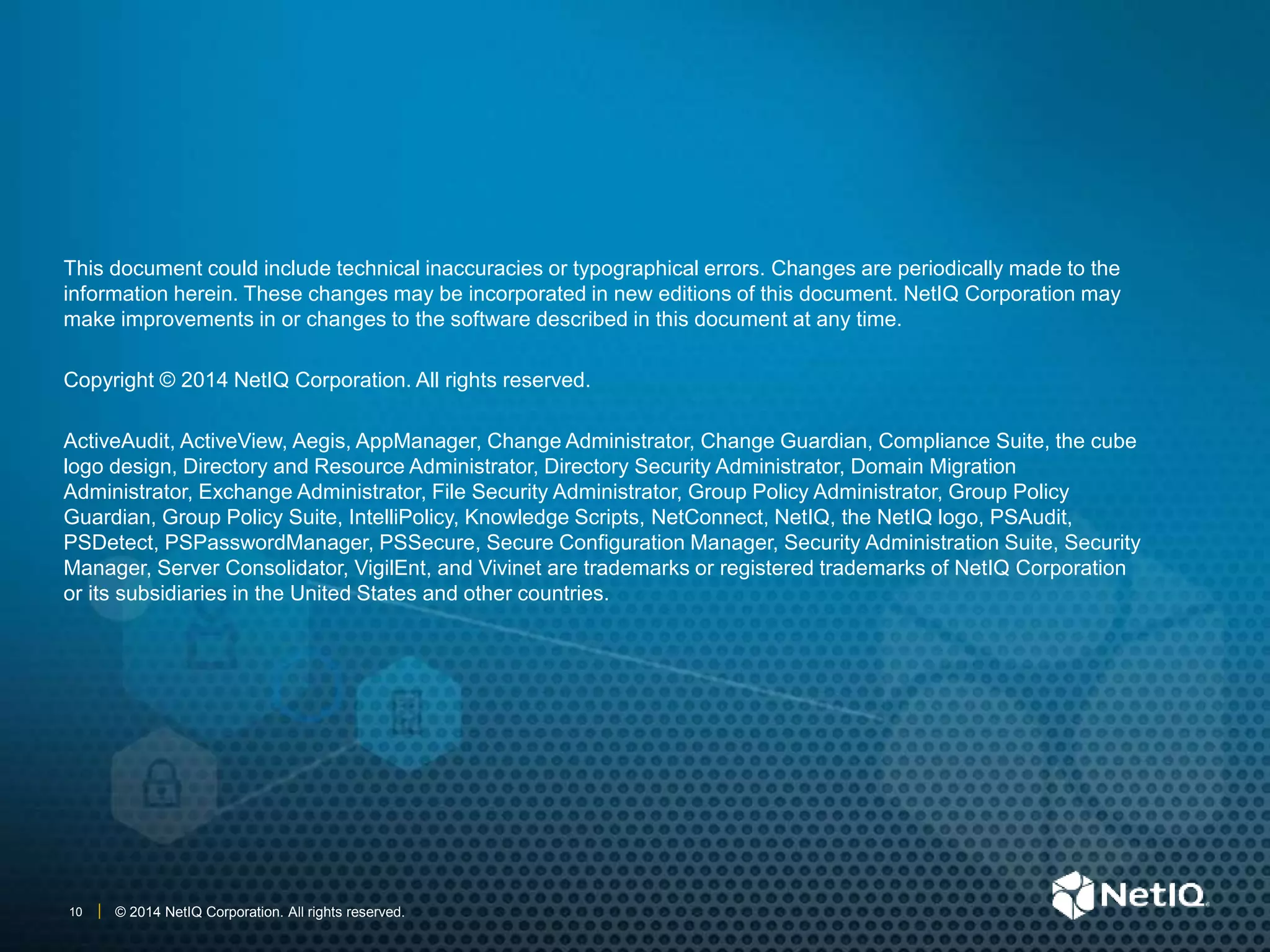© 2014 NetIQ Corporation. All rights reserved.10
This document could include technical inaccuracies or typographical errors. Changes are periodically made to the
information herein. These changes may be incorporated in new editions of this document. NetIQ Corporation may
make improvements in or changes to the software described in this document at any time.
Copyright © 2014 NetIQ Corporation. All rights reserved.
ActiveAudit, ActiveView, Aegis, AppManager, Change Administrator, Change Guardian, Compliance Suite, the cube
logo design, Directory and Resource Administrator, Directory Security Administrator, Domain Migration
Administrator, Exchange Administrator, File Security Administrator, Group Policy Administrator, Group Policy
Guardian, Group Policy Suite, IntelliPolicy, Knowledge Scripts, NetConnect, NetIQ, the NetIQ logo, PSAudit,
PSDetect, PSPasswordManager, PSSecure, Secure Configuration Manager, Security Administration Suite, Security
Manager, Server Consolidator, VigilEnt, and Vivinet are trademarks or registered trademarks of NetIQ Corporation
or its subsidiaries in the United States and other countries.
 