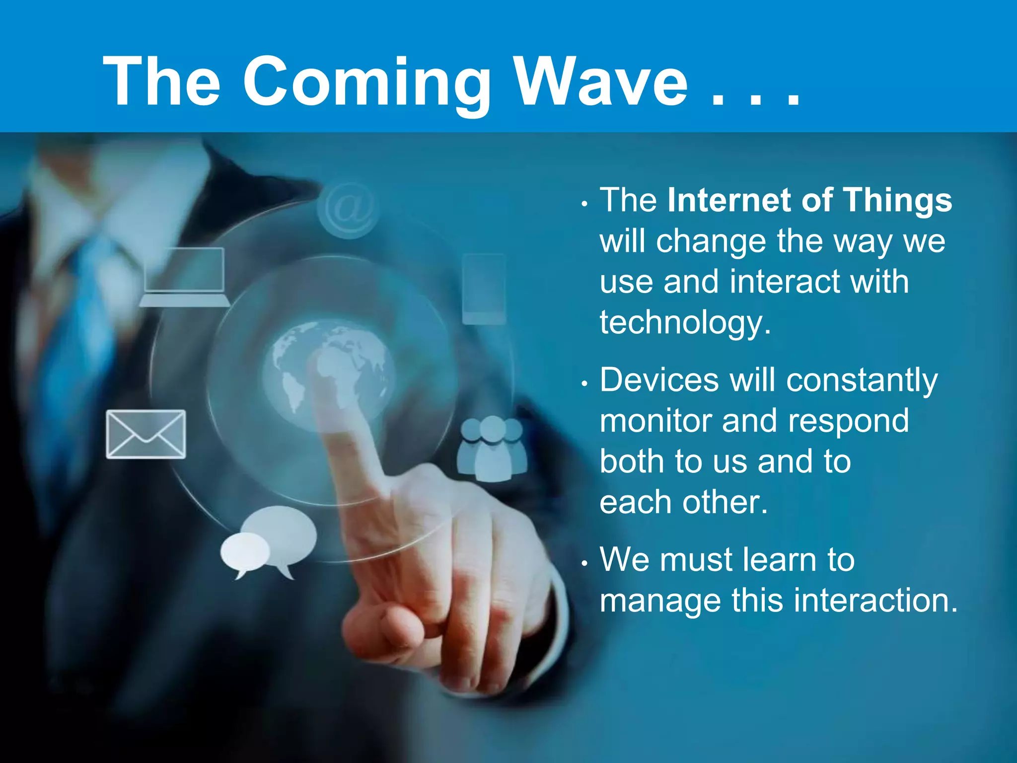 The Coming Wave . . .
• The Internet of Things
will change the way we
use and interact with
technology.
• Devices will constantly
monitor and respond
both to us and to
each other.
• We must learn to
manage this interaction.
 