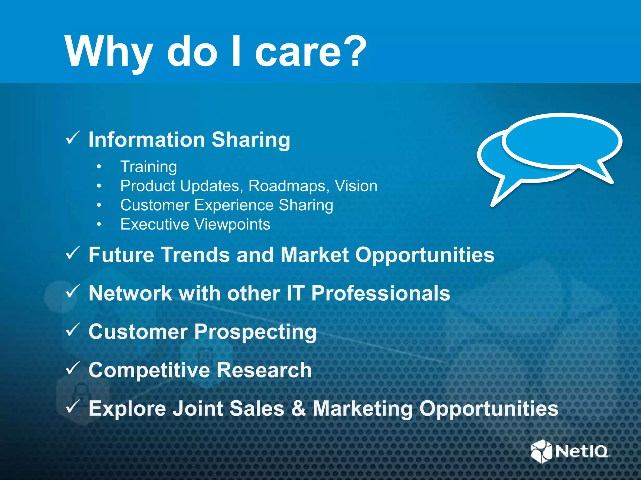  Information Sharing
• Training
• Product Updates, Roadmaps, Vision
• Customer Experience Sharing
• Executive Viewpoints
 Future Trends and Market Opportunities
 Network with other IT Professionals
 Customer Prospecting
 Competitive Research
 Explore Joint Sales & Marketing Opportunities
Why do I care?
 