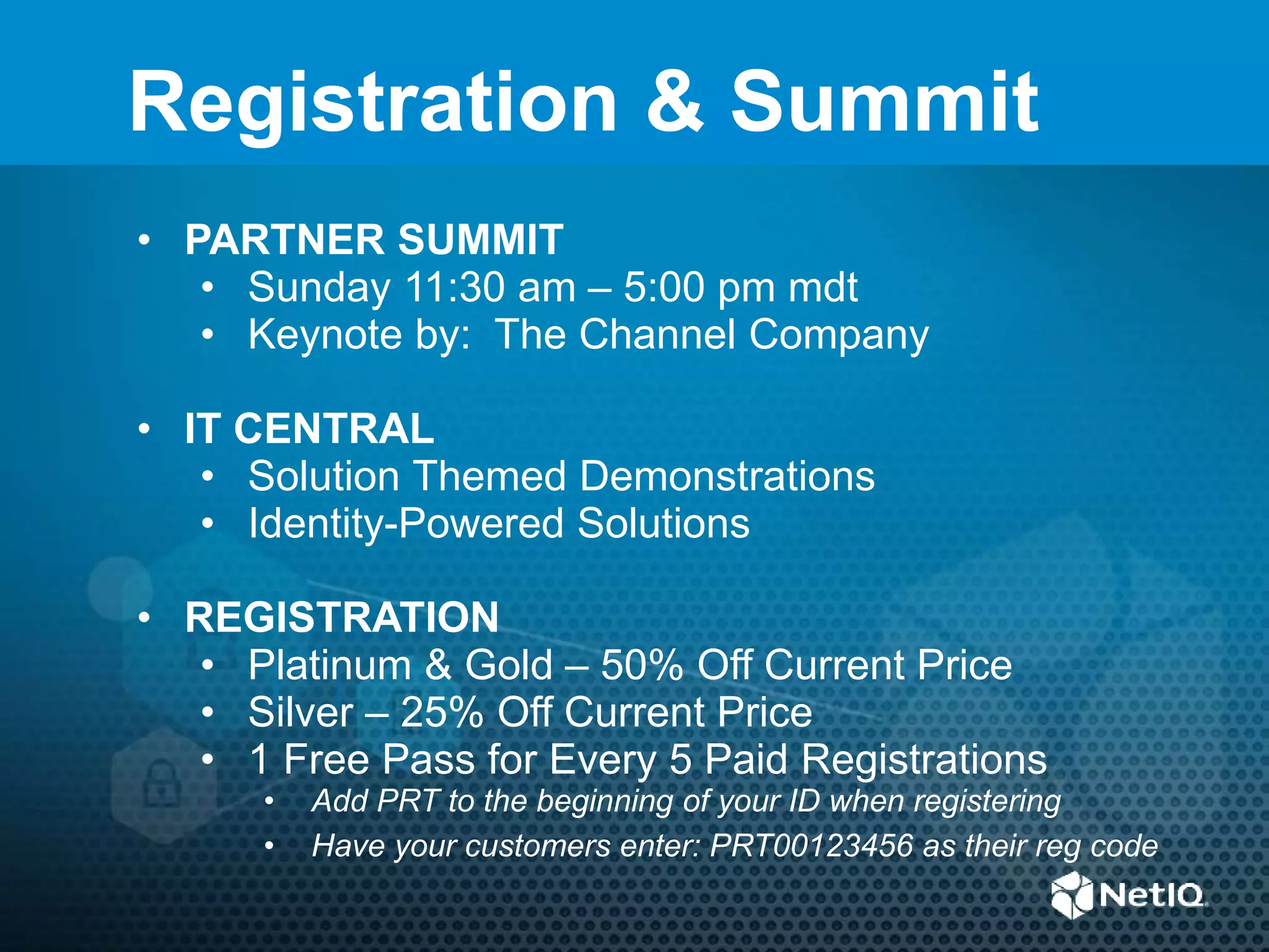 Registration & Summit
• PARTNER SUMMIT
• Sunday 11:30 am – 5:00 pm mdt
• Keynote by: The Channel Company
• IT CENTRAL
• Solution Themed Demonstrations
• Identity-Powered Solutions
• REGISTRATION
• Platinum & Gold – 50% Off Current Price
• Silver – 25% Off Current Price
• 1 Free Pass for Every 5 Paid Registrations
• Add PRT to the beginning of your ID when registering
• Have your customers enter: PRT00123456 as their reg code
 