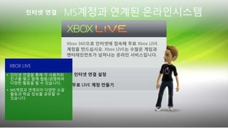 MS계정과 연계된 온라인시스템
• 인터넷 연결을 통해 각 사용자와
친구를 맺고 함께 협동/경쟁하며
다양한 활동을 할 수 있습니다.
• MS계정과 연계되어 다양한 소셜
활동과 학습 정보를 공유할 수
있습니다.
XBOX LIVE
 
