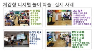 아침 활동
-학급운동
-학년운동
-독서활동과
병행가능
-온라인
경쟁협력경기
부진아 지도
-기초연산
구구단 등
단순반복연습
-협동연산
-육체협업
창의적 체험
동아리 활동
방과후 교실
보육교실
-자기주도적 활동 유도
-학생 흥미와 안전한
체육활동 가능
교과 활동
-체육 다양한 종목
-가상현실 수업
-학생참여 스토리텔링
-움직임 참여 수업
-원격화상수업
-우주, 바다속 체험학습
 
