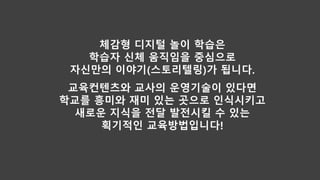 체감형 디지털 놀이 학습은
학습자 신체 움직임을 중심으로
자신만의 이야기(스토리텔링)가 됩니다.
교육컨텐츠와 교사의 운영기술이 있다면
학교를 흥미와 재미 있는 곳으로 인식시키고
새로운 지식을 전달 발전시킬 수 있는
획기적인 교육방법입니다!
 