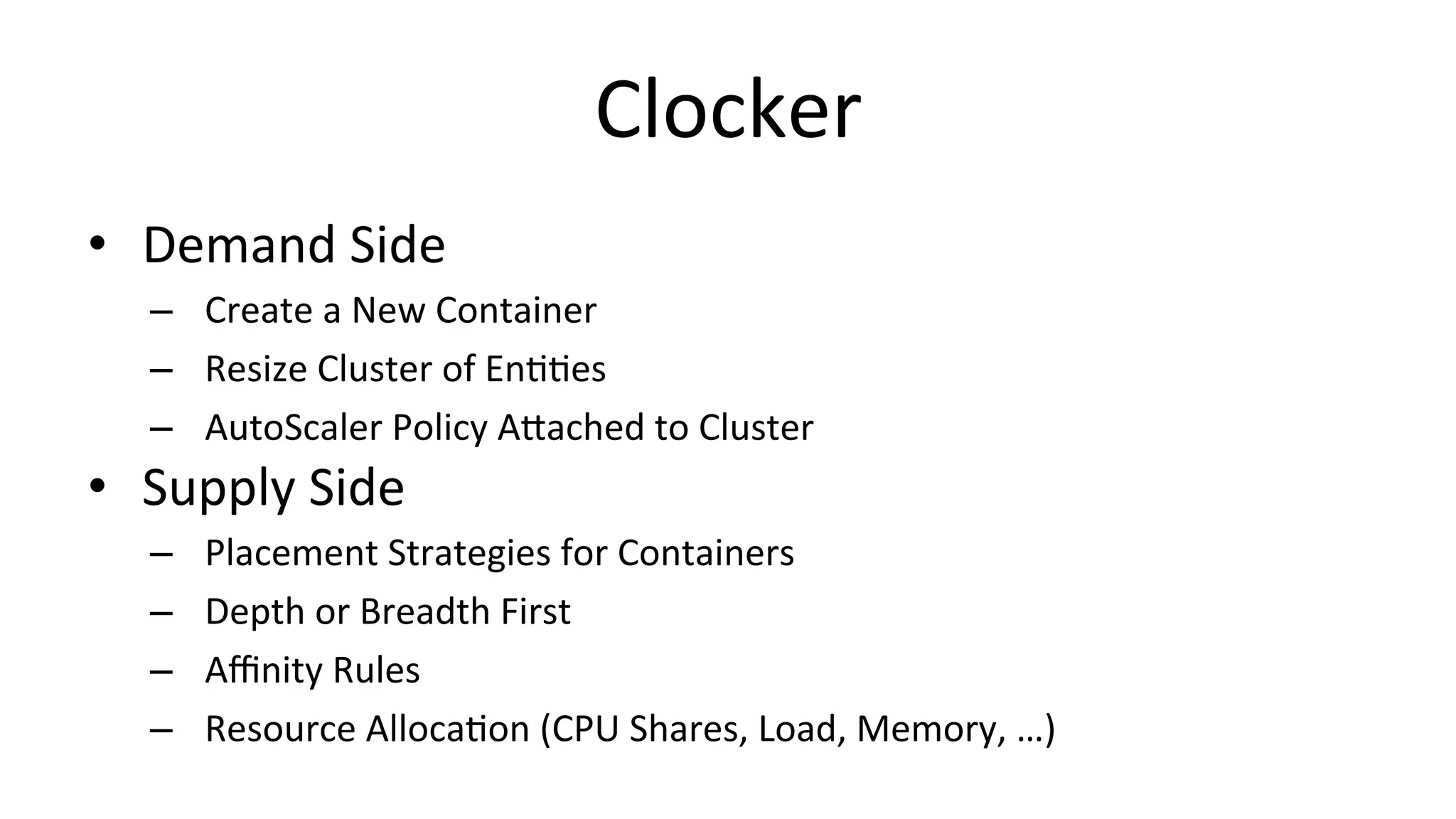 Clocker	
  
•  Demand	
  Side	
  
–  Create	
  a	
  New	
  Container	
  
–  Resize	
  Cluster	
  of	
  EnCCes	
  
–  AutoScaler	
  Policy	
  ATached	
  to	
  Cluster	
  
•  Supply	
  Side	
  
–  Placement	
  Strategies	
  for	
  Containers	
  
–  Depth	
  or	
  Breadth	
  First	
  
–  Aﬃnity	
  Rules	
  
–  Resource	
  AllocaCon	
  (CPU	
  Shares,	
  Load,	
  Memory,	
  …)	
  
 