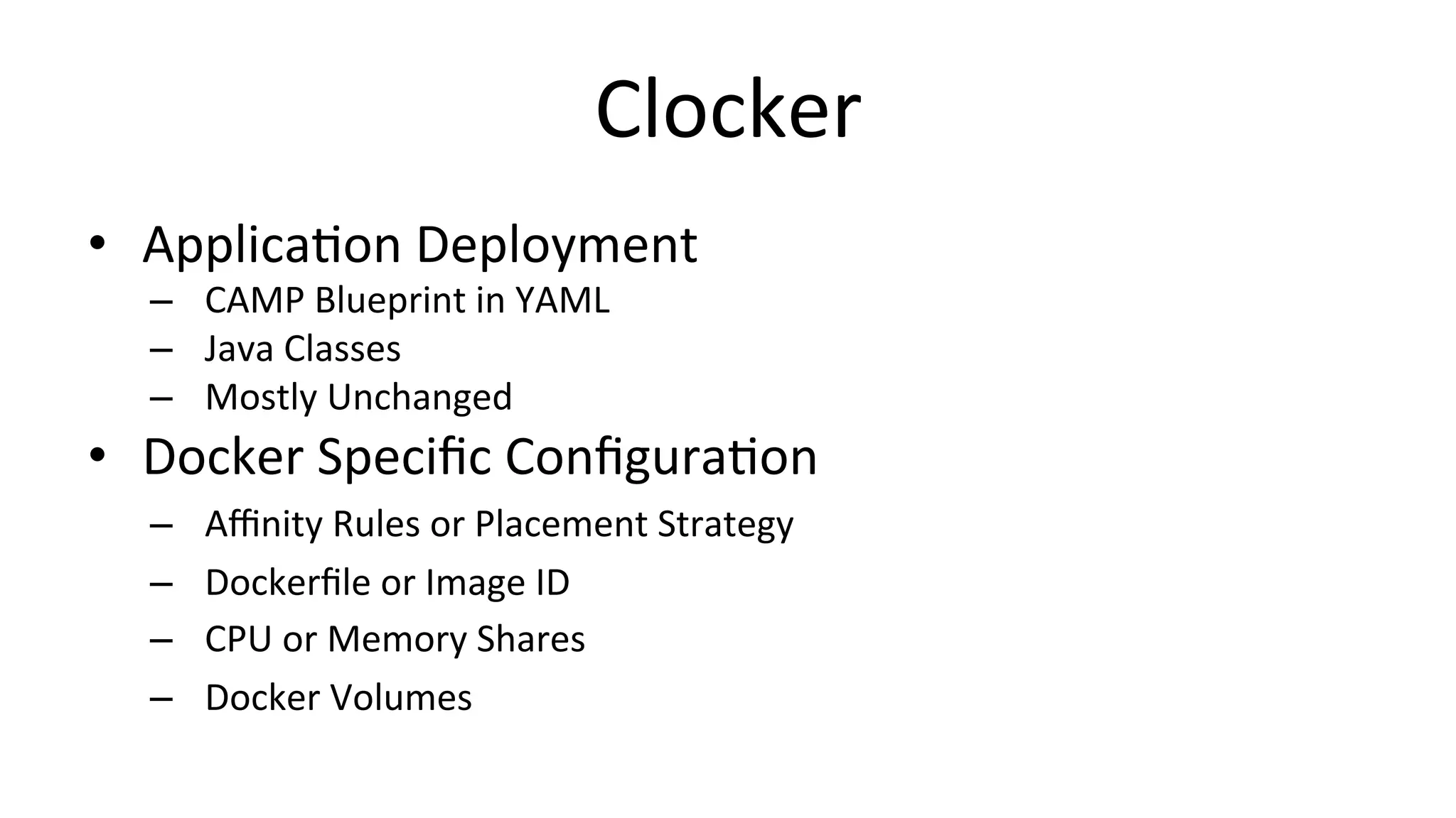 Clocker	
  
•  ApplicaCon	
  Deployment	
  
–  CAMP	
  Blueprint	
  in	
  YAML	
  
–  Java	
  Classes	
  
–  Mostly	
  Unchanged	
  
•  Docker	
  Speciﬁc	
  ConﬁguraCon	
  
–  Aﬃnity	
  Rules	
  or	
  Placement	
  Strategy	
  
–  Dockerﬁle	
  or	
  Image	
  ID	
  
–  CPU	
  or	
  Memory	
  Shares	
  
–  Docker	
  Volumes	
  
 