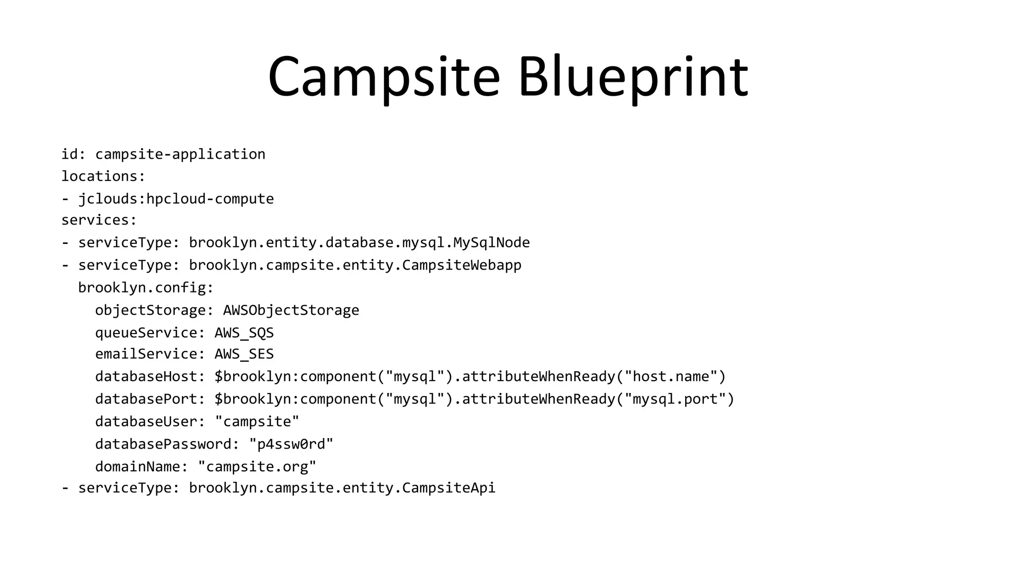 Campsite	
  Blueprint	
  
id:	
  campsite-­‐application	
  
locations:	
  
-­‐	
  jclouds:hpcloud-­‐compute	
  
services:	
  
-­‐	
  serviceType:	
  brooklyn.entity.database.mysql.MySqlNode	
  
-­‐	
  serviceType:	
  brooklyn.campsite.entity.CampsiteWebapp	
  
	
  	
  brooklyn.config:	
  
	
  	
  	
  	
  objectStorage:	
  AWSObjectStorage	
  
	
  	
  	
  	
  queueService:	
  AWS_SQS	
  
	
  	
  	
  	
  emailService:	
  AWS_SES	
  
	
  	
  	
  	
  databaseHost:	
  $brooklyn:component("mysql").attributeWhenReady("host.name")	
  
	
  	
  	
  	
  databasePort:	
  $brooklyn:component("mysql").attributeWhenReady("mysql.port")	
  
	
  	
  	
  	
  databaseUser:	
  "campsite"	
  
	
  	
  	
  	
  databasePassword:	
  "p4ssw0rd"	
  
	
  	
  	
  	
  domainName:	
  "campsite.org"	
  
-­‐	
  serviceType:	
  brooklyn.campsite.entity.CampsiteApi	
  
 